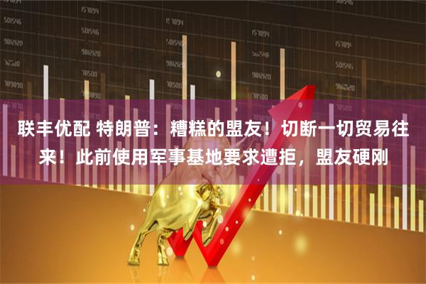 联丰优配 特朗普：糟糕的盟友！切断一切贸易往来！此前使用军事基地要求遭拒，盟友硬刚