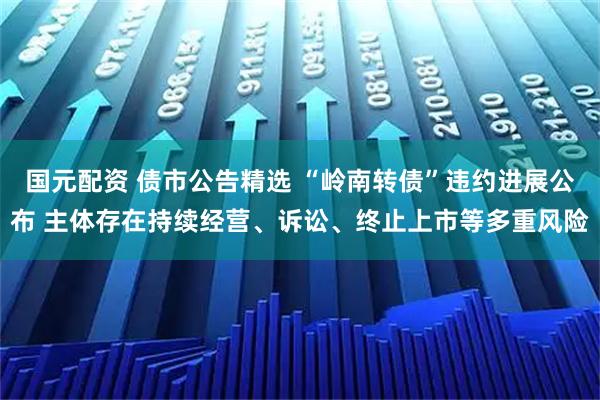 国元配资 债市公告精选 “岭南转债”违约进展公布 主体存在持续经营、诉讼、终止上市等多重风险