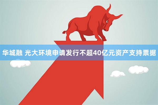 华城融 光大环境申请发行不超40亿元资产支持票据