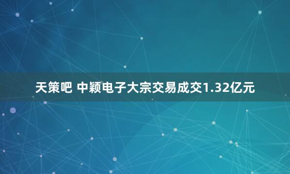 天策吧 中颖电子大宗交易成交1.32亿元