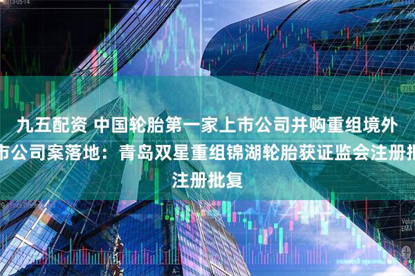九五配资 中国轮胎第一家上市公司并购重组境外上市公司案落地:青岛双星重组锦湖轮胎获证监会注册批复