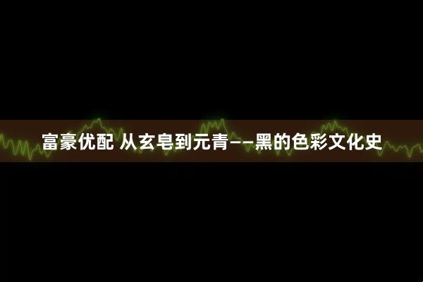 富豪优配 从玄皂到元青——黑的色彩文化史