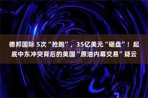德邦国际 5次“抢跑”，35亿美元“砸盘”！起底中东冲突背后的美国“原油内幕交易”疑云