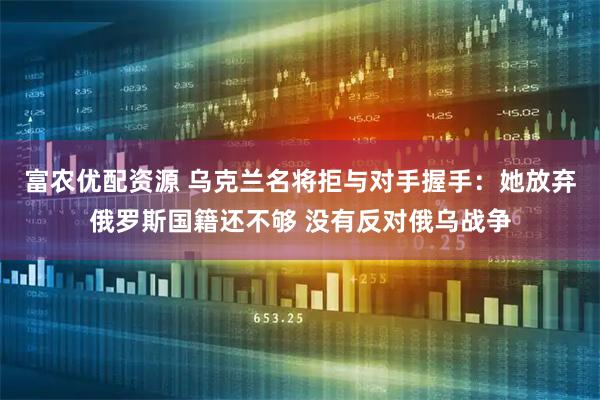 富农优配资源 乌克兰名将拒与对手握手：她放弃俄罗斯国籍还不够 没有反对俄乌战争