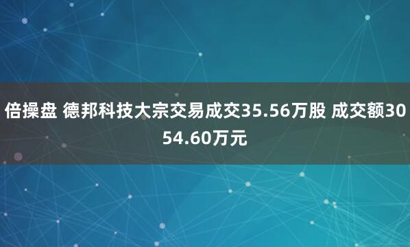倍操盘 德邦科技大宗交易成交35.56万股 成交额3054.60万元