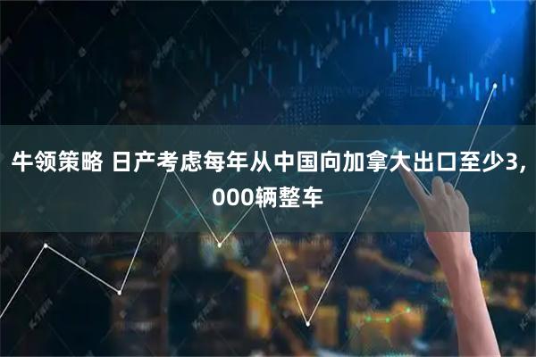 牛领策略 日产考虑每年从中国向加拿大出口至少3,000辆整车