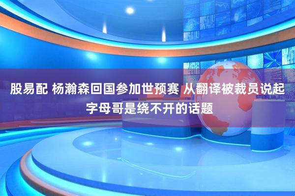 股易配 杨瀚森回国参加世预赛 从翻译被裁员说起 字母哥是绕不开的话题