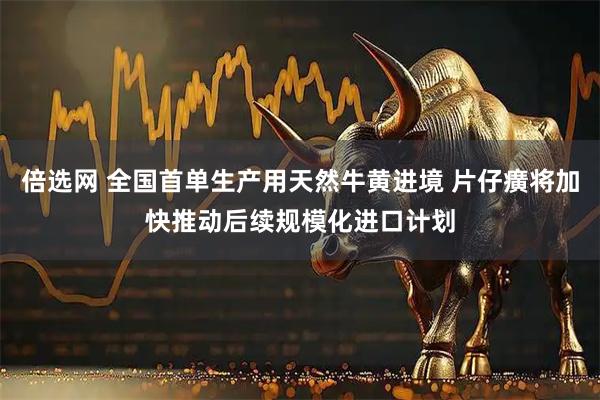 倍选网 全国首单生产用天然牛黄进境 片仔癀将加快推动后续规模化进口计划