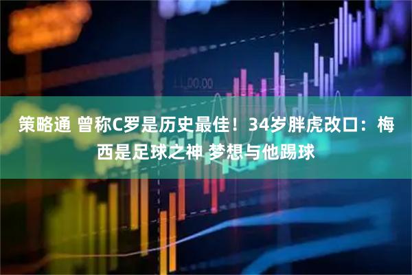 策略通 曾称C罗是历史最佳！34岁胖虎改口：梅西是足球之神 梦想与他踢球
