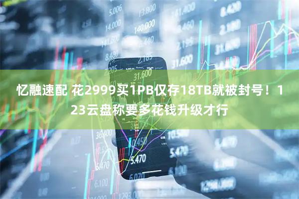 忆融速配 花2999买1PB仅存18TB就被封号！123云盘称要多花钱升级才行
