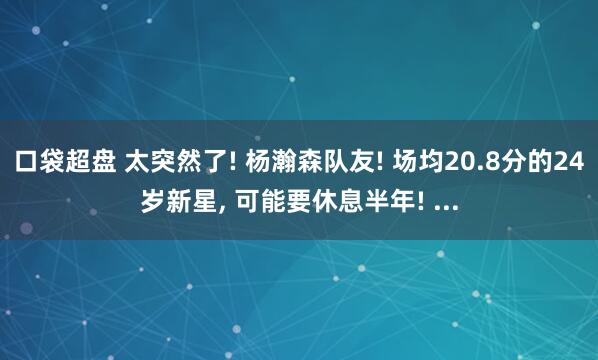 口袋超盘 太突然了! 杨瀚森队友! 场均20.8分的24岁新星, 可能要休息半年! ...