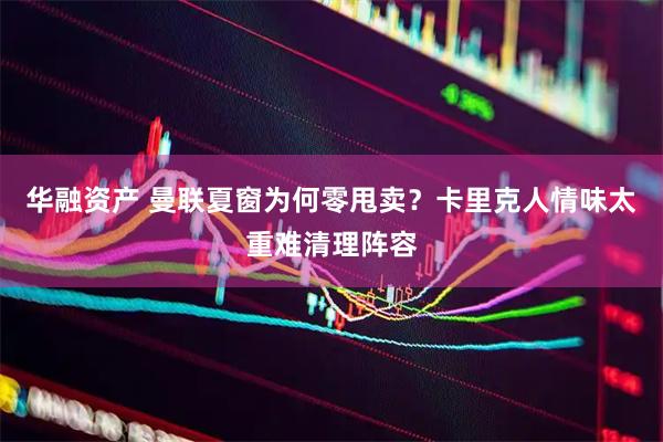 华融资产 曼联夏窗为何零甩卖？卡里克人情味太重难清理阵容