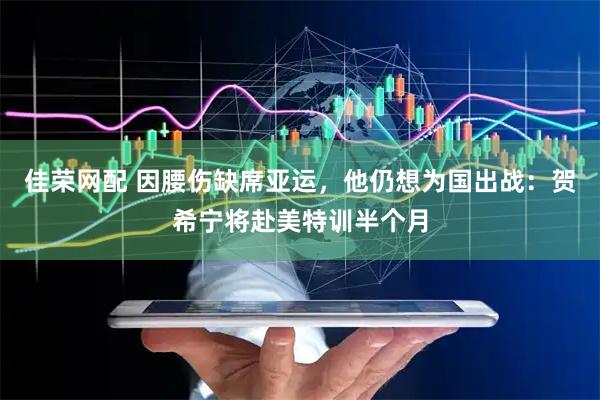 佳荣网配 因腰伤缺席亚运，他仍想为国出战：贺希宁将赴美特训半个月