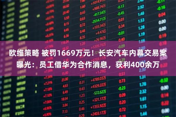 欧维策略 被罚1669万元！长安汽车内幕交易案曝光：员工借华为合作消息，获利400余万