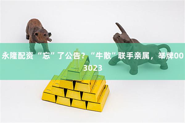 永隆配资 “忘”了公告？“牛散”联手亲属，举牌003023