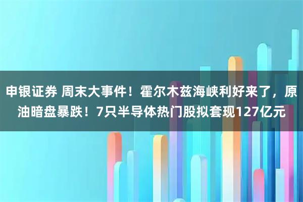 申银证券 周末大事件!霍尔木兹海峡利好来了,原油暗盘暴跌!7只半导体热门股拟套现127亿元